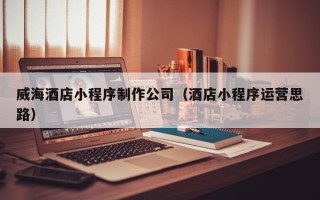 高唐威海酒店小程序制作公司（酒店小程序运营思路）